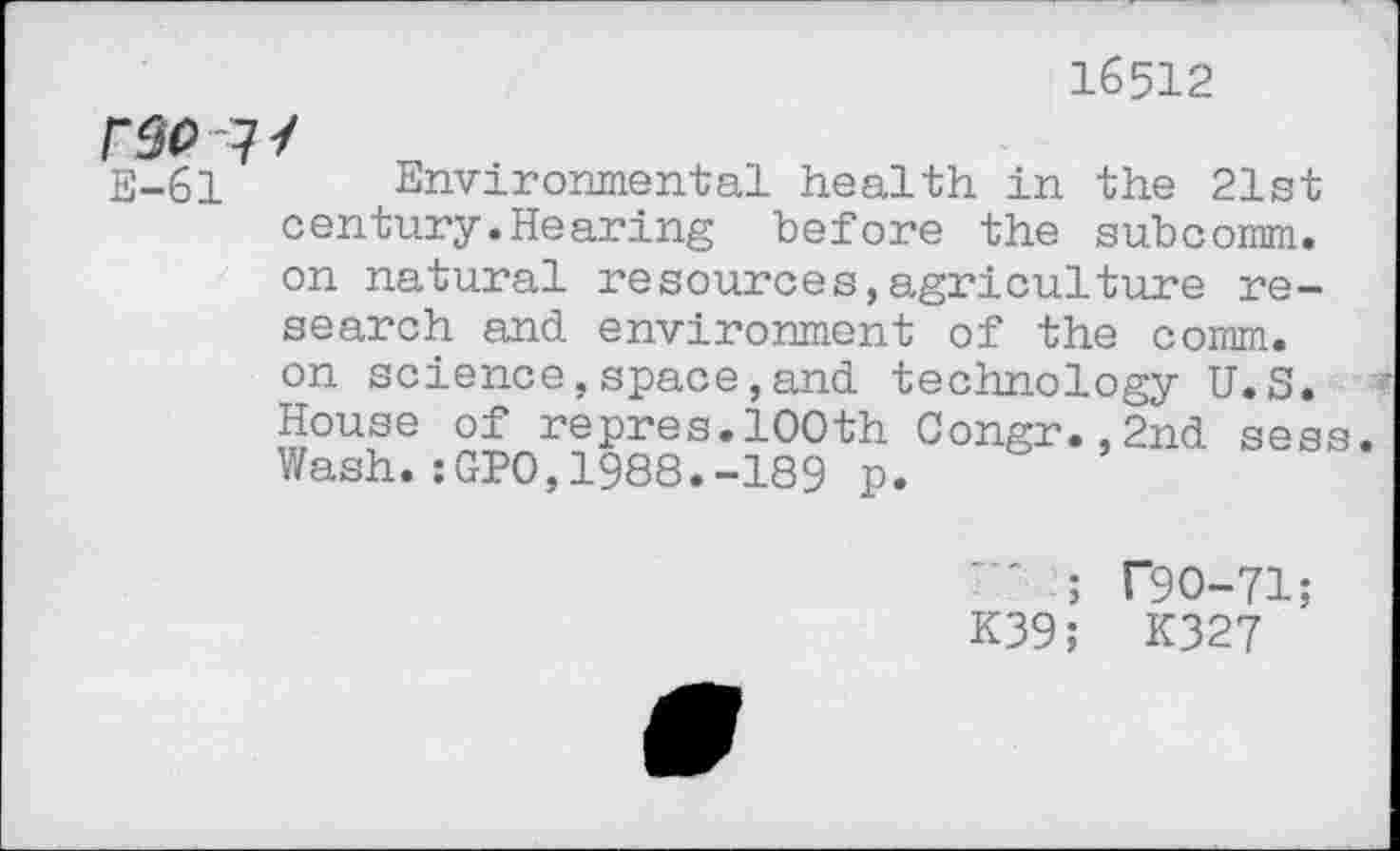 ﻿16512
r$o < E-61
Environmental health in the 21st century.Hearing before the subcomm, on natural resources,agriculture research and environment of the comm, on science,space,and technology U.S. House of repres.100th Congr.,2nd sess Wash.:GPO,1988.-189 p.
' ; T9O-71;
K39; K327